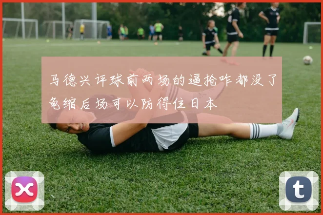 马德兴评球前两场的逼抢咋都没了龟缩后场可以防得住日本