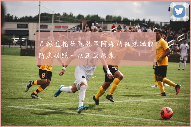 目标直指欧冠冠军阿森纳社媒晒赖斯庆祝照一切还没结束