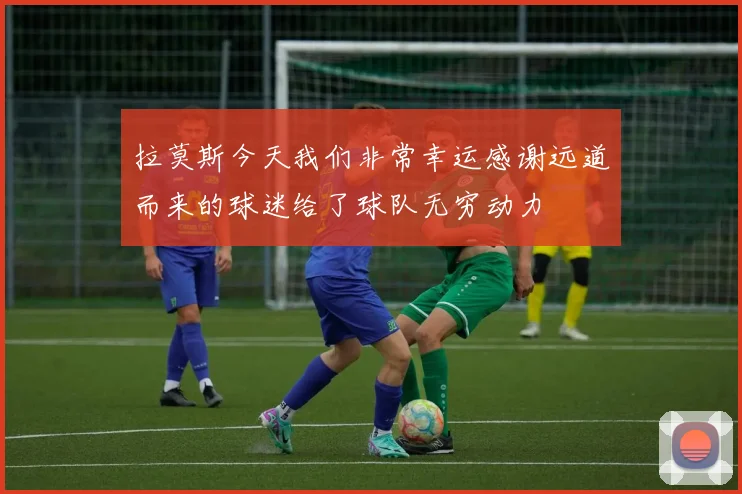 拉莫斯今天我们非常幸运感谢远道而来的球迷给了球队无穷动力
